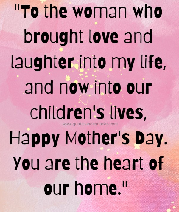 Mothers day quote to a wife - To the woman who brought love and laughter into my life, and now into our children's lives, Happy Mother's Day. You are the heart of our home.